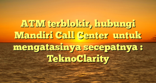 ATM terblokir, hubungi Mandiri Call Center  untuk mengatasinya secepatnya : TeknoClarity